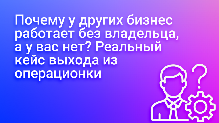 Почему у других бизнес работает без владельца, а у вас нет? Реальный кейс выхода из операционки