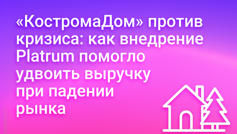 Как «КостромаДом» внедрил систему управления в Platrum и удвоил выручку при падении рынка