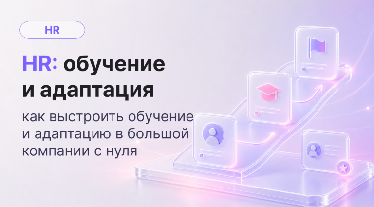 От хаоса к системе: как HR выстраивает обучение и адаптацию в крупных компаниях